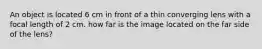 An object is located 6 cm in front of a thin converging lens with a focal length of 2 cm. how far is the image located on the far side of the lens?