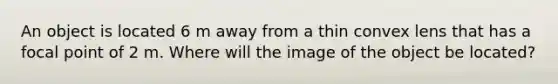 An object is located 6 m away from a thin convex lens that has a focal point of 2 m. Where will the image of the object be located?