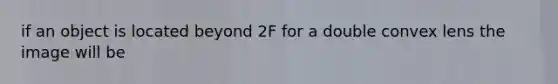 if an object is located beyond 2F for a double convex lens the image will be