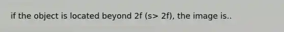 if the object is located beyond 2f (s> 2f), the image is..