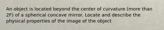 An object is located beyond the center of curvature (more than 2F) of a spherical concave mirror. Locate and describe the physical properties of the image of the object