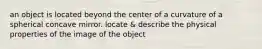 an object is located beyond the center of a curvature of a spherical concave mirror. locate & describe the physical properties of the image of the object