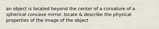 an object is located beyond the center of a curvature of a spherical concave mirror. locate & describe the physical properties of the image of the object