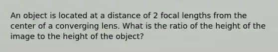 An object is located at a distance of 2 focal lengths from the center of a converging lens. What is the ratio of the height of the image to the height of the object?