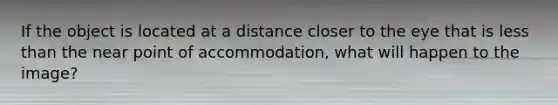 If the object is located at a distance closer to the eye that is less than the near point of accommodation, what will happen to the image?