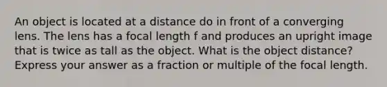 An object is located at a distance do in front of a converging lens. The lens has a focal length f and produces an upright image that is twice as tall as the object. What is the object distance? Express your answer as a fraction or multiple of the focal length.