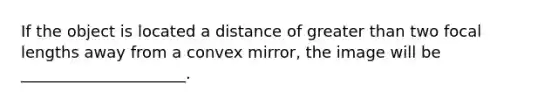 If the object is located a distance of <a href='https://www.questionai.com/knowledge/ktgHnBD4o3-greater-than' class='anchor-knowledge'>greater than</a> two focal lengths away from a convex mirror, the image will be _____________________.