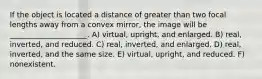 If the object is located a distance of greater than two focal lengths away from a convex mirror, the image will be _____________________. A) virtual, upright, and enlarged. B) real, inverted, and reduced. C) real, inverted, and enlarged. D) real, inverted, and the same size. E) virtual, upright, and reduced. F) nonexistent.