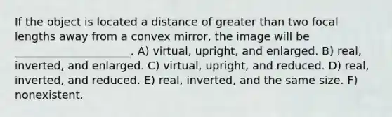 If the object is located a distance of greater than two focal lengths away from a convex mirror, the image will be _____________________. A) virtual, upright, and enlarged. B) real, inverted, and enlarged. C) virtual, upright, and reduced. D) real, inverted, and reduced. E) real, inverted, and the same size. F) nonexistent.