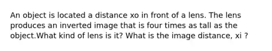 An object is located a distance xo in front of a lens. The lens produces an inverted image that is four times as tall as the object.What kind of lens is it? What is the image distance, xi ?