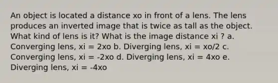 An object is located a distance xo in front of a lens. The lens produces an inverted image that is twice as tall as the object. What kind of lens is it? What is the image distance xi ? a. Converging lens, xi = 2xo b. Diverging lens, xi = xo/2 c. Converging lens, xi = ‐2xo d. Diverging lens, xi = 4xo e. Diverging lens, xi = ‐4xo