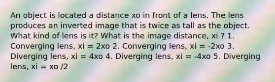 An object is located a distance xo in front of a lens. The lens produces an inverted image that is twice as tall as the object. What kind of lens is it? What is the image distance, xi ? 1. Converging lens, xi = 2xo 2. Converging lens, xi = -2xo 3. Diverging lens, xi = 4xo 4. Diverging lens, xi = -4xo 5. Diverging lens, xi = xo /2