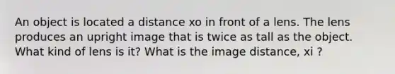 An object is located a distance xo in front of a lens. The lens produces an upright image that is twice as tall as the object. What kind of lens is it? What is the image distance, xi ?