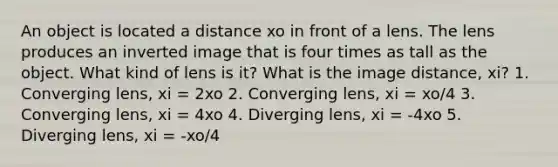 An object is located a distance xo in front of a lens. The lens produces an inverted image that is four times as tall as the object. What kind of lens is it? What is the image distance, xi? 1. Converging lens, xi = 2xo 2. Converging lens, xi = xo/4 3. Converging lens, xi = 4xo 4. Diverging lens, xi = -4xo 5. Diverging lens, xi = -xo/4