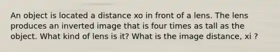 An object is located a distance xo in front of a lens. The lens produces an inverted image that is four times as tall as the object. What kind of lens is it? What is the image distance, xi ?