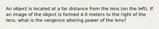 An object is located at a far distance from the lens (on the left). If an image of the object is formed 4.0 meters to the right of the lens, what is the vergence altering power of the lens?