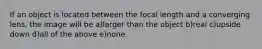 If an object is located between the focal length and a converging lens, the image will be a)larger than the object b)real c)upside down d)all of the above e)none