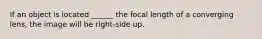 If an object is located ______ the focal length of a converging lens, the image will be right-side up.