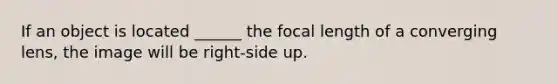 If an object is located ______ the focal length of a converging lens, the image will be right-side up.