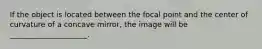 If the object is located between the focal point and the center of curvature of a concave mirror, the image will be _____________________.