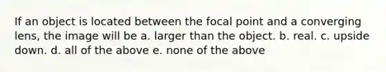 If an object is located between the focal point and a converging lens, the image will be a. larger than the object. b. real. c. upside down. d. all of the above e. none of the above