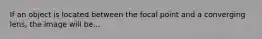 If an object is located between the focal point and a converging lens, the image will be...