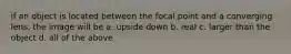 if an object is located between the focal point and a converging lens, the image will be a. upside down b. real c. larger than the object d. all of the above