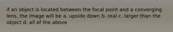 if an object is located between the focal point and a converging lens, the image will be a. upside down b. real c. larger than the object d. all of the above