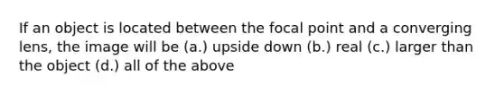 If an object is located between the focal point and a converging lens, the image will be (a.) upside down (b.) real (c.) larger than the object (d.) all of the above