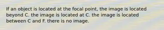 If an object is located at the focal point, the image is located beyond C. the image is located at C. the image is located between C and F. there is no image.