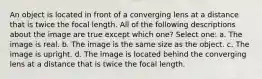 An object is located in front of a converging lens at a distance that is twice the focal length. All of the following descriptions about the image are true except which one? Select one: a. The image is real. b. The image is the same size as the object. c. The image is upright. d. The image is located behind the converging lens at a distance that is twice the focal length.