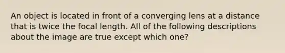 An object is located in front of a converging lens at a distance that is twice the focal length. All of the following descriptions about the image are true except which one?