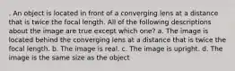 . An object is located in front of a converging lens at a distance that is twice the focal length. All of the following descriptions about the image are true except which one? a. The image is located behind the converging lens at a distance that is twice the focal length. b. The image is real. c. The image is upright. d. The image is the same size as the object