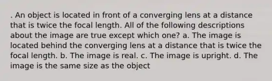 . An object is located in front of a converging lens at a distance that is twice the focal length. All of the following descriptions about the image are true except which one? a. The image is located behind the converging lens at a distance that is twice the focal length. b. The image is real. c. The image is upright. d. The image is the same size as the object