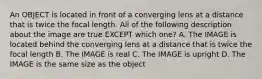 An OBJECT is located in front of a converging lens at a distance that is twice the focal length. All of the following description about the image are true EXCEPT which one? A. The IMAGE is located behind the converging lens at a distance that is twice the focal length B. The IMAGE is real C. The IMAGE is upright D. The IMAGE is the same size as the object