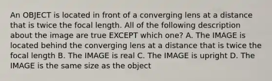 An OBJECT is located in front of a converging lens at a distance that is twice the focal length. All of the following description about the image are true EXCEPT which one? A. The IMAGE is located behind the converging lens at a distance that is twice the focal length B. The IMAGE is real C. The IMAGE is upright D. The IMAGE is the same size as the object