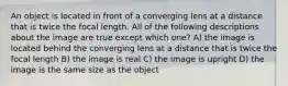 An object is located in front of a converging lens at a distance that is twice the focal length. All of the following descriptions about the image are true except which one? A) the image is located behind the converging lens at a distance that is twice the focal length B) the image is real C) the image is upright D) the image is the same size as the object