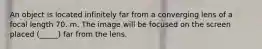 An object is located infinitely far from a converging lens of a focal length 70. m. The image will be focused on the screen placed (_____) far from the lens.