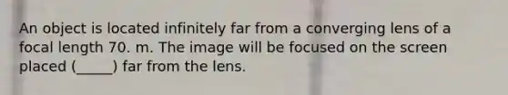 An object is located infinitely far from a converging lens of a focal length 70. m. The image will be focused on the screen placed (_____) far from the lens.