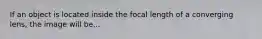 If an object is located inside the focal length of a converging lens, the image will be...