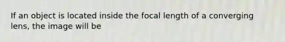 If an object is located inside the focal length of a converging lens, the image will be