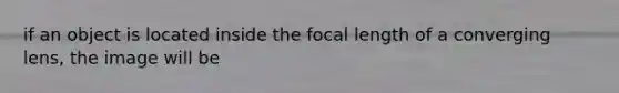 if an object is located inside the focal length of a converging lens, the image will be