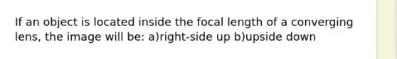 If an object is located inside the focal length of a converging lens, the image will be: a)right-side up b)upside down