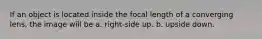 If an object is located inside the focal length of a converging lens, the image will be a. right-side up. b. upside down.