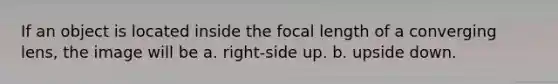 If an object is located inside the focal length of a converging lens, the image will be a. right-side up. b. upside down.