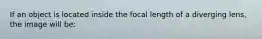 If an object is located inside the focal length of a diverging lens, the image will be: