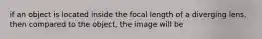 if an object is located inside the focal length of a diverging lens, then compared to the object, the image will be