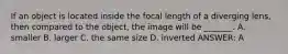 If an object is located inside the focal length of a diverging lens, then compared to the object, the image will be _______. A. smaller B. larger C. the same size D. inverted ANSWER: A