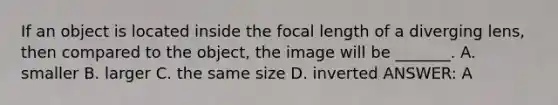 If an object is located inside the focal length of a diverging lens, then compared to the object, the image will be _______. A. smaller B. larger C. the same size D. inverted ANSWER: A