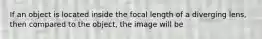 If an object is located inside the focal length of a diverging lens, then compared to the object, the image will be